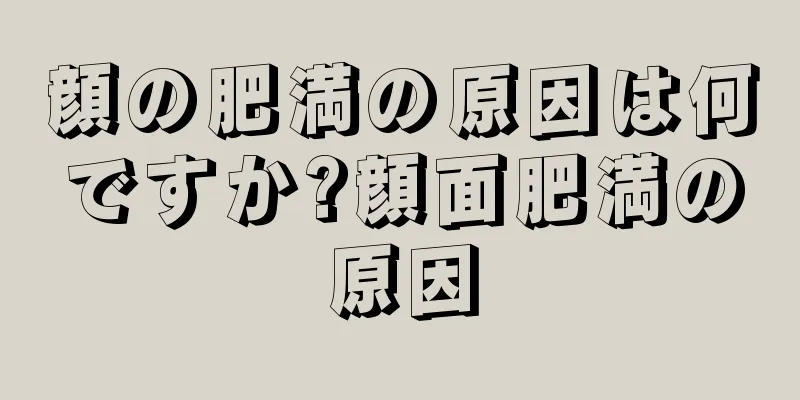 顔の肥満の原因は何ですか?顔面肥満の原因