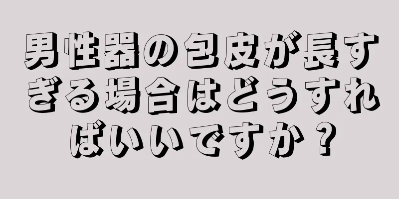 男性器の包皮が長すぎる場合はどうすればいいですか？
