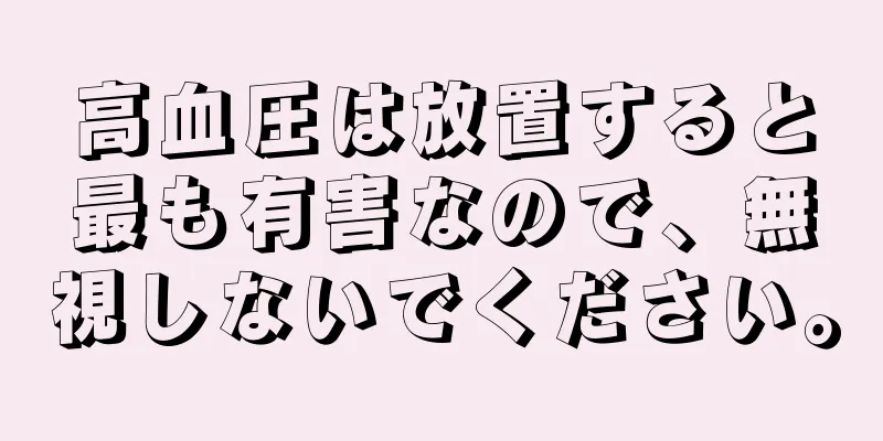 高血圧は放置すると最も有害なので、無視しないでください。