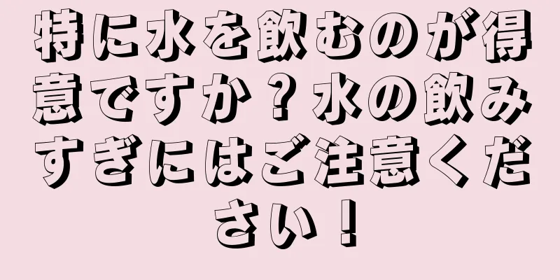 特に水を飲むのが得意ですか？水の飲みすぎにはご注意ください！