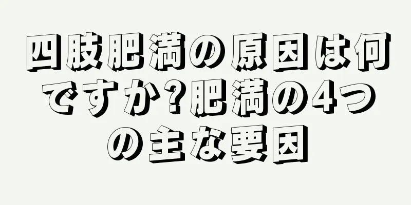 四肢肥満の原因は何ですか?肥満の4つの主な要因