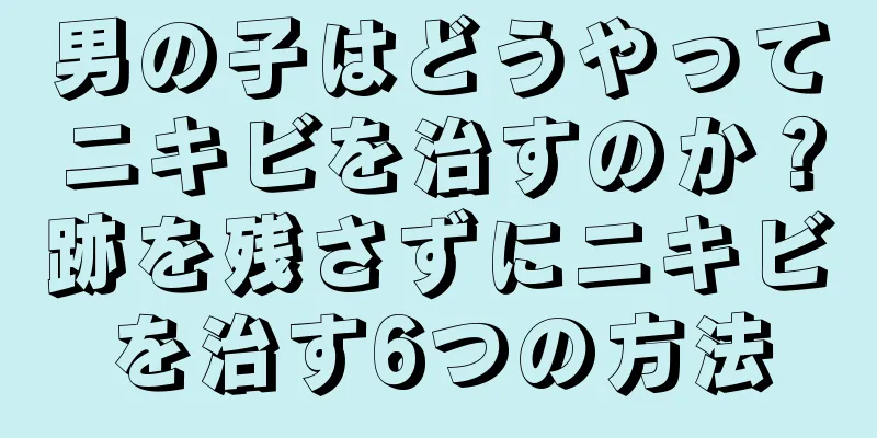 男の子はどうやってニキビを治すのか？跡を残さずにニキビを治す6つの方法
