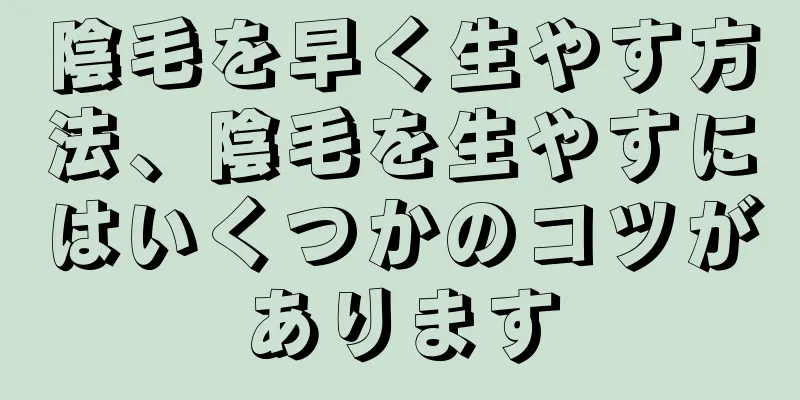 陰毛を早く生やす方法、陰毛を生やすにはいくつかのコツがあります