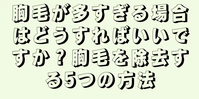 胸毛が多すぎる場合はどうすればいいですか？胸毛を除去する5つの方法