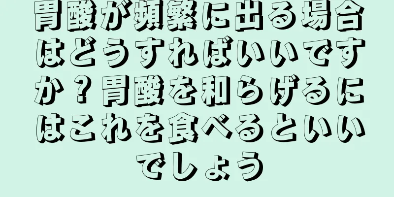 胃酸が頻繁に出る場合はどうすればいいですか？胃酸を和らげるにはこれを食べるといいでしょう