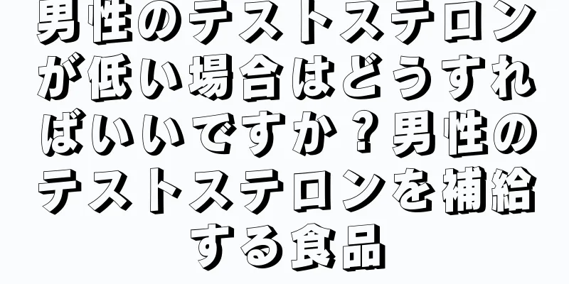 男性のテストステロンが低い場合はどうすればいいですか？男性のテストステロンを補給する食品