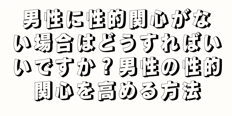 男性に性的関心がない場合はどうすればいいですか？男性の性的関心を高める方法
