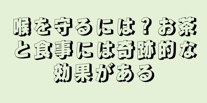 喉を守るには？お茶と食事には奇跡的な効果がある