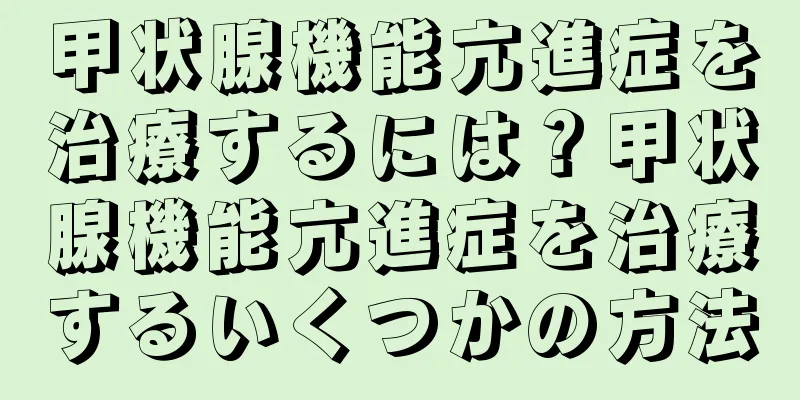 甲状腺機能亢進症を治療するには？甲状腺機能亢進症を治療するいくつかの方法