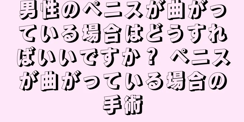 男性のペニスが曲がっている場合はどうすればいいですか？ ペニスが曲がっている場合の手術