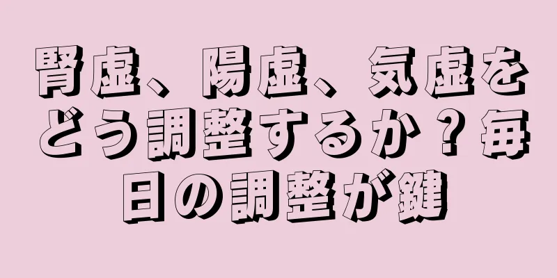 腎虚、陽虚、気虚をどう調整するか？毎日の調整が鍵