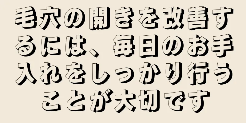 毛穴の開きを改善するには、毎日のお手入れをしっかり行うことが大切です