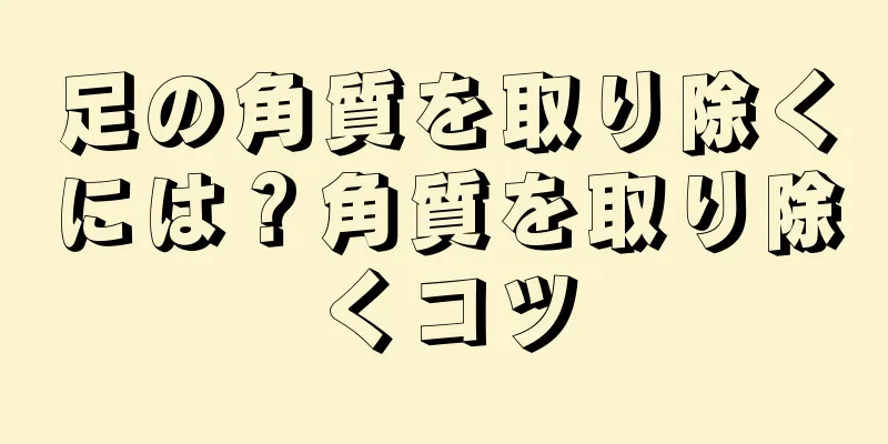 足の角質を取り除くには？角質を取り除くコツ