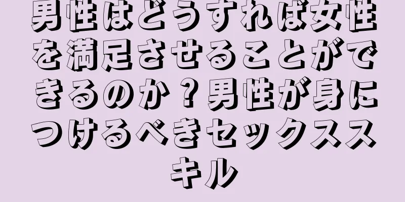 男性はどうすれば女性を満足させることができるのか？男性が身につけるべきセックススキル