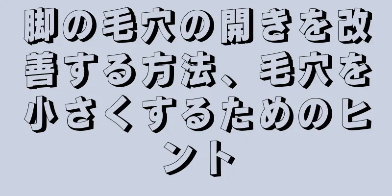 脚の毛穴の開きを改善する方法、毛穴を小さくするためのヒント