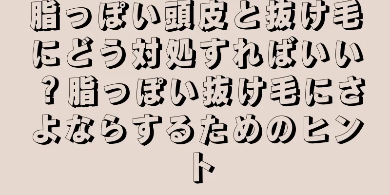脂っぽい頭皮と抜け毛にどう対処すればいい？脂っぽい抜け毛にさよならするためのヒント