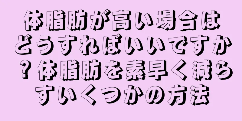 体脂肪が高い場合はどうすればいいですか？体脂肪を素早く減らすいくつかの方法