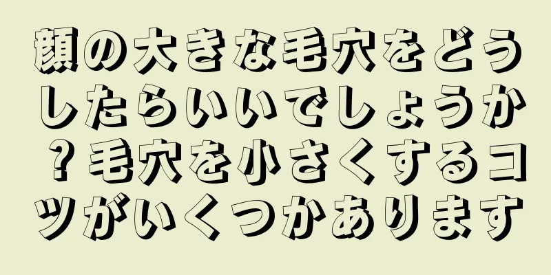 顔の大きな毛穴をどうしたらいいでしょうか？毛穴を小さくするコツがいくつかあります