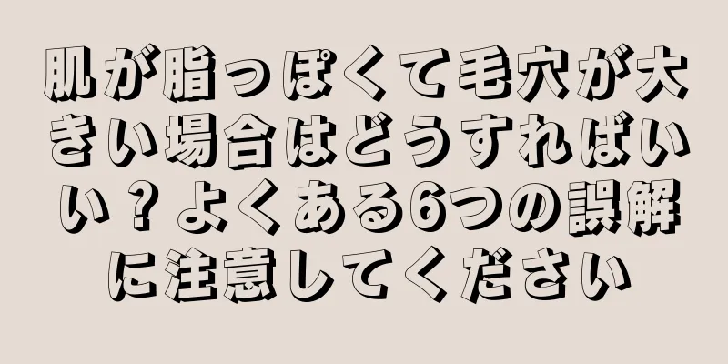 肌が脂っぽくて毛穴が大きい場合はどうすればいい？よくある6つの誤解に注意してください