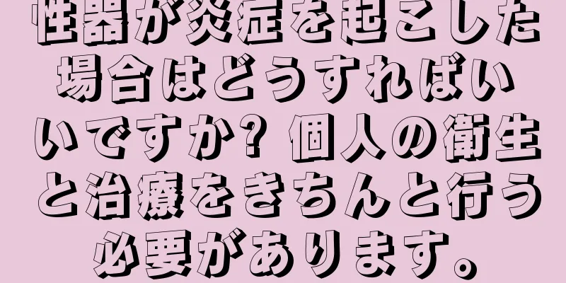 性器が炎症を起こした場合はどうすればいいですか? 個人の衛生と治療をきちんと行う必要があります。