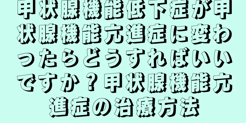 甲状腺機能低下症が甲状腺機能亢進症に変わったらどうすればいいですか？甲状腺機能亢進症の治療方法