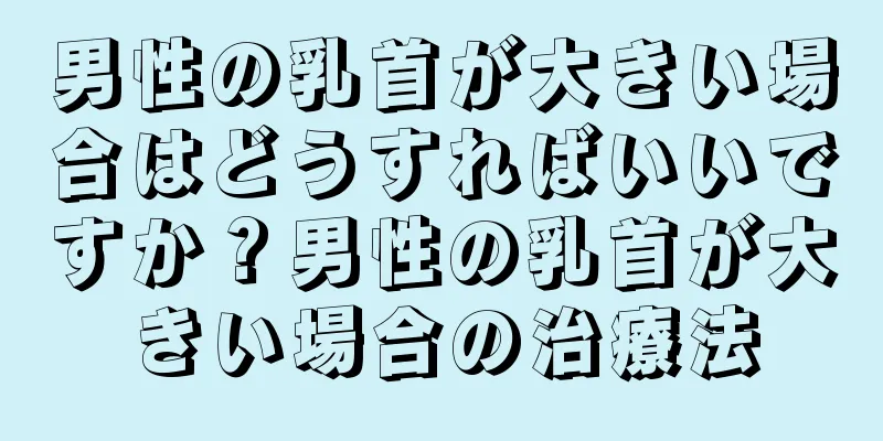 男性の乳首が大きい場合はどうすればいいですか？男性の乳首が大きい場合の治療法