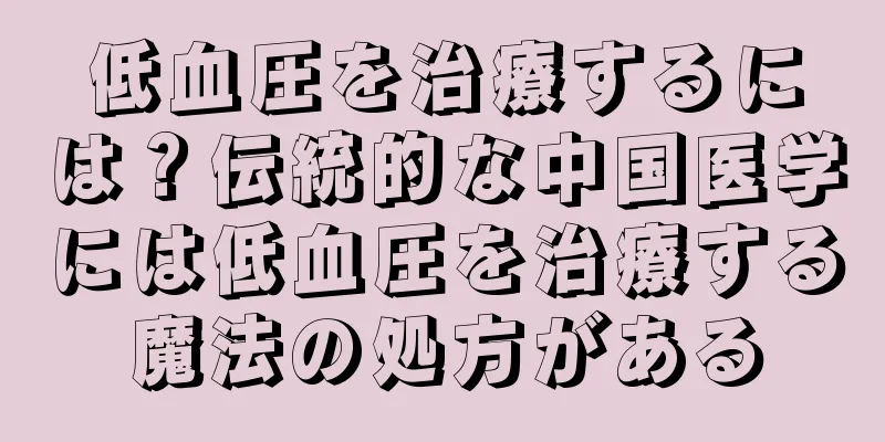 低血圧を治療するには？伝統的な中国医学には低血圧を治療する魔法の処方がある