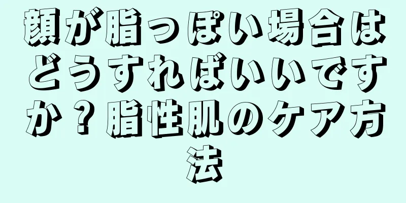 顔が脂っぽい場合はどうすればいいですか？脂性肌のケア方法