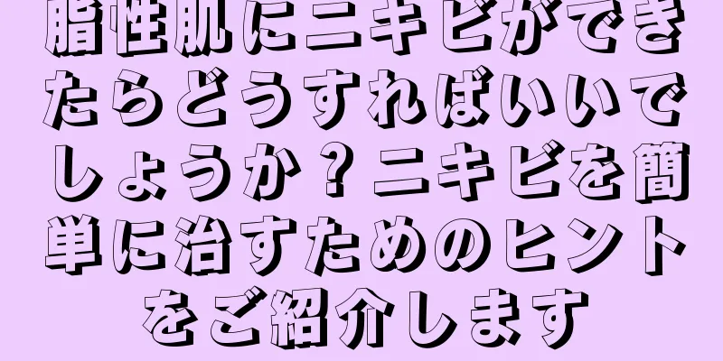脂性肌にニキビができたらどうすればいいでしょうか？ニキビを簡単に治すためのヒントをご紹介します