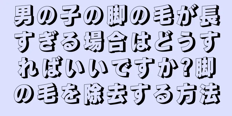 男の子の脚の毛が長すぎる場合はどうすればいいですか?脚の毛を除去する方法