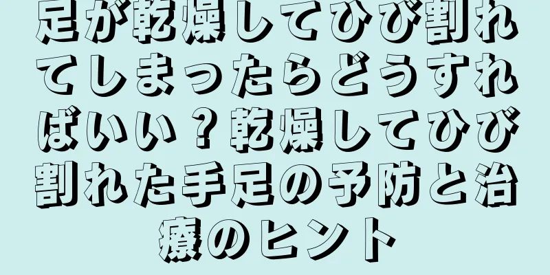 足が乾燥してひび割れてしまったらどうすればいい？乾燥してひび割れた手足の予防と治療のヒント