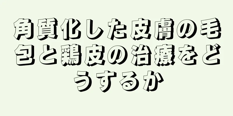 角質化した皮膚の毛包と鶏皮の治療をどうするか