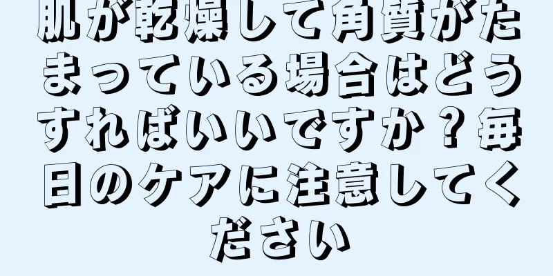 肌が乾燥して角質がたまっている場合はどうすればいいですか？毎日のケアに注意してください