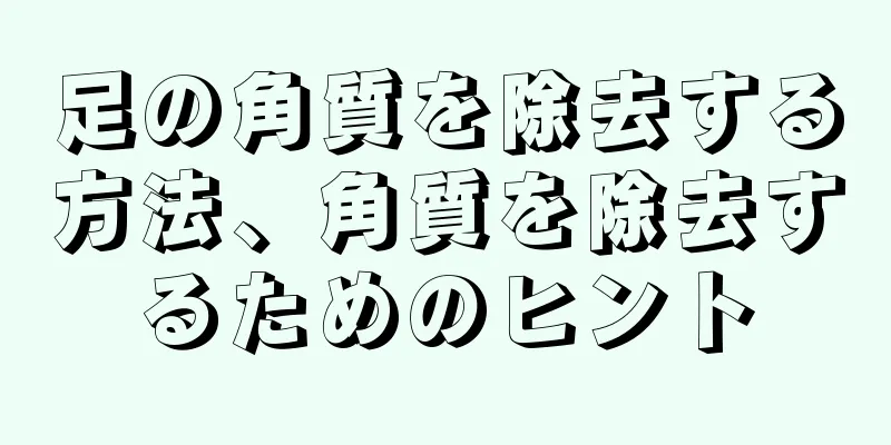 足の角質を除去する方法、角質を除去するためのヒント