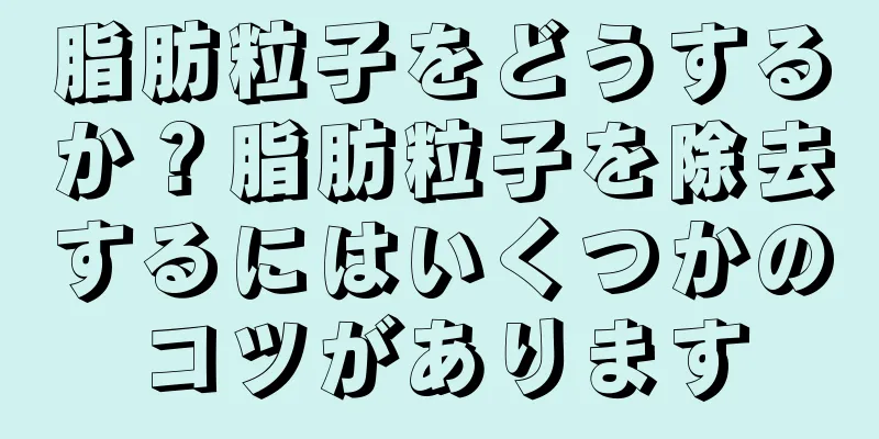脂肪粒子をどうするか？脂肪粒子を除去するにはいくつかのコツがあります