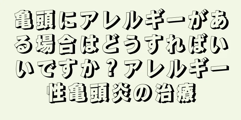 亀頭にアレルギーがある場合はどうすればいいですか？アレルギー性亀頭炎の治療