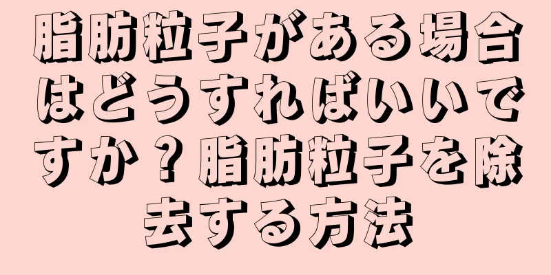 脂肪粒子がある場合はどうすればいいですか？脂肪粒子を除去する方法