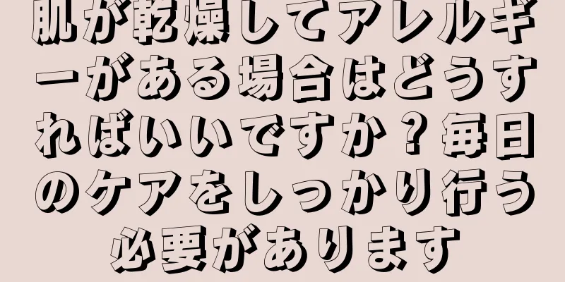 肌が乾燥してアレルギーがある場合はどうすればいいですか？毎日のケアをしっかり行う必要があります