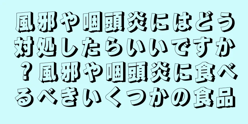 風邪や咽頭炎にはどう対処したらいいですか？風邪や咽頭炎に食べるべきいくつかの食品
