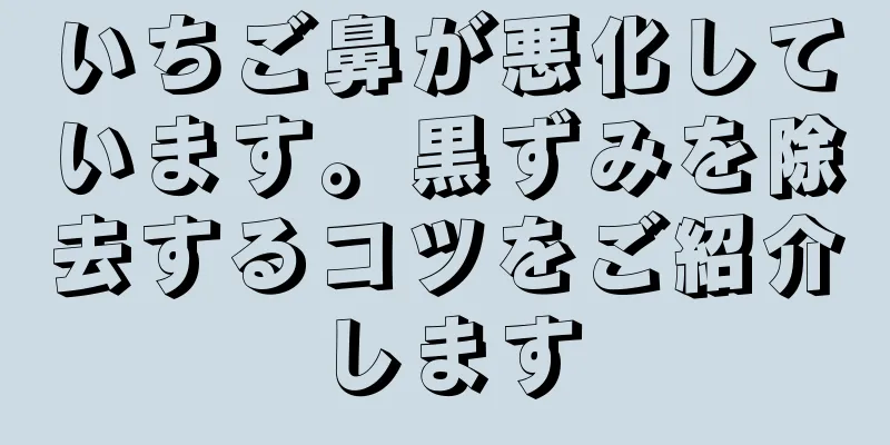 いちご鼻が悪化しています。黒ずみを除去するコツをご紹介します