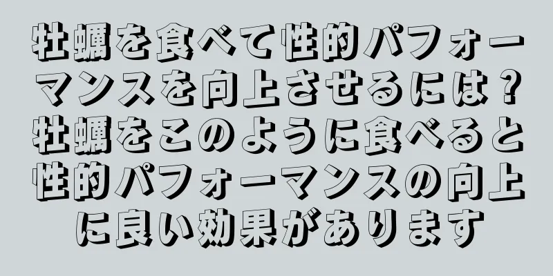 牡蠣を食べて性的パフォーマンスを向上させるには？牡蠣をこのように食べると性的パフォーマンスの向上に良い効果があります