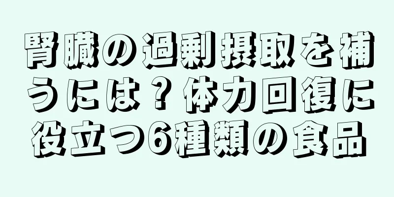 腎臓の過剰摂取を補うには？体力回復に役立つ6種類の食品