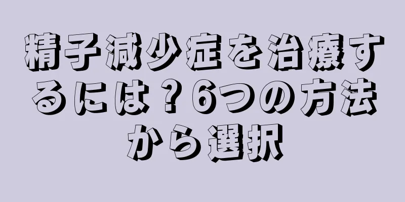 精子減少症を治療するには？6つの方法から選択