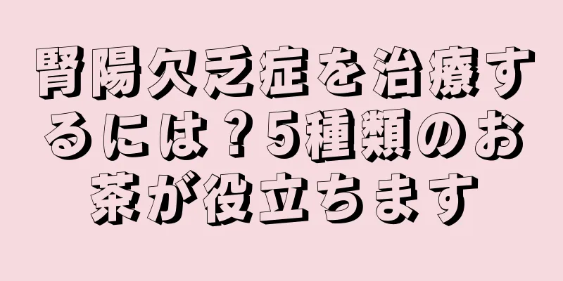 腎陽欠乏症を治療するには？5種類のお茶が役立ちます