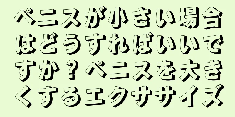 ペニスが小さい場合はどうすればいいですか？ペニスを大きくするエクササイズ