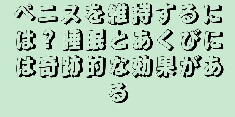 ペニスを維持するには？睡眠とあくびには奇跡的な効果がある