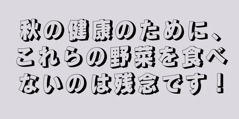 秋の健康のために、これらの野菜を食べないのは残念です！