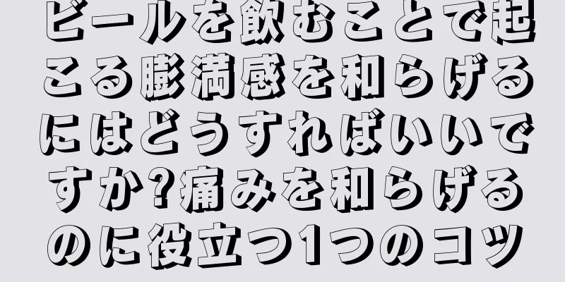 ビールを飲むことで起こる膨満感を和らげるにはどうすればいいですか?痛みを和らげるのに役立つ1つのコツ