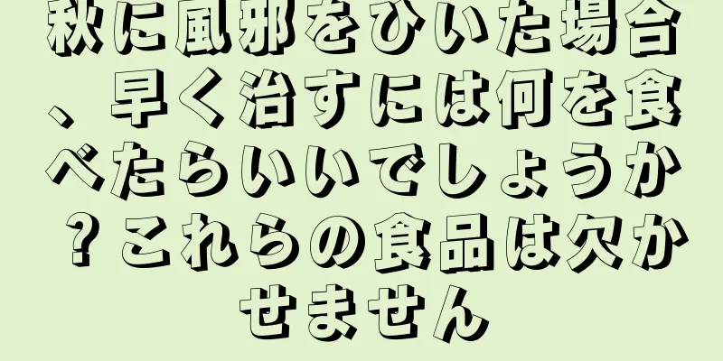 秋に風邪をひいた場合、早く治すには何を食べたらいいでしょうか？これらの食品は欠かせません
