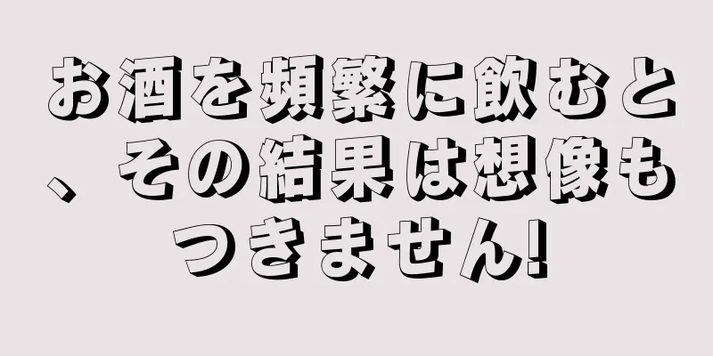 お酒を頻繁に飲むと、その結果は想像もつきません!